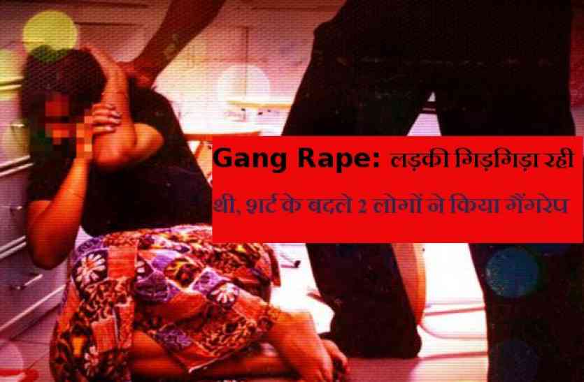 gang rape लड़की गिड़गिड़ाती रही, शर्ट के बदले 2 लोगों ने किया गैंगरेप