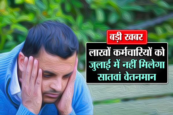 बड़ी खबरः लाखों कर्मचारियों को जुलाई में नहीं मिलेगा सातवां वेतनमान!
