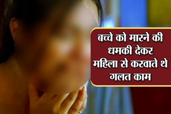 women बच्चे को मारने की धमकी देकर महिला से करवाते थे गलत काम